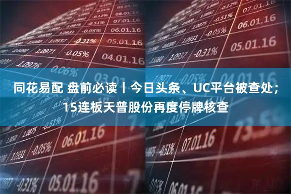 同花易配 盘前必读丨今日头条、UC平台被查处；15连板天普股份再度停牌核查