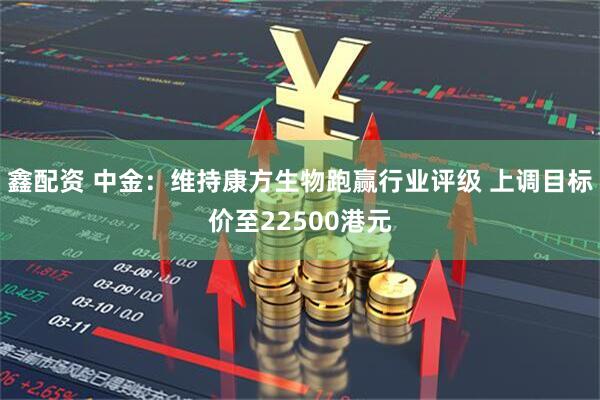 鑫配资 中金：维持康方生物跑赢行业评级 上调目标价至22500港元