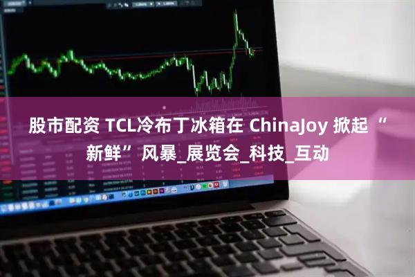 股市配资 TCL冷布丁冰箱在 ChinaJoy 掀起 “新鲜” 风暴_展览会_科技_互动