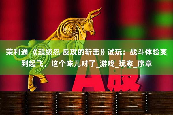 荣利通 《超级忍 反攻的斩击》试玩：战斗体验爽到起飞，这个味儿对了_游戏_玩家_序章